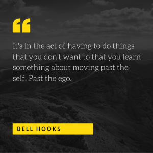 It's in the act of having to do things that you don't want to that you learn something about moving past the self. Past the ego. - bell hooks